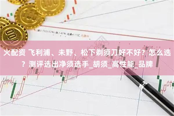 火配资 飞利浦、未野、松下剃须刀好不好？怎么选？测评选出净须选手_胡须_高性能_品牌