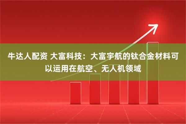牛达人配资 大富科技：大富宇航的钛合金材料可以运用在航空、无人机领域