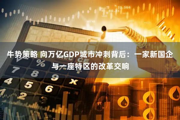 牛势策略 向万亿GDP城市冲刺背后：一家新国企与一座特区的改革交响
