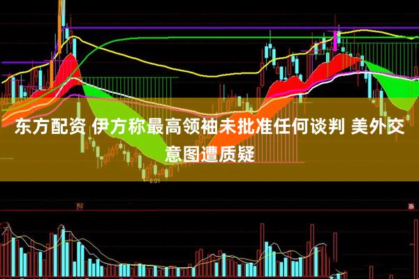 东方配资 伊方称最高领袖未批准任何谈判 美外交意图遭质疑