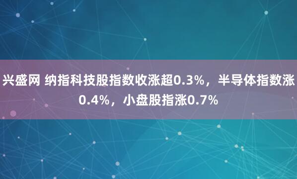 兴盛网 纳指科技股指数收涨超0.3%，半导体指数涨0.4%，小盘股指涨0.7%