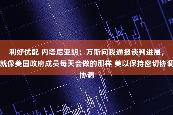 利好优配 内塔尼亚胡：万斯向我通报谈判进展，就像美国政府成员每天会做的那样 美以保持密切协调